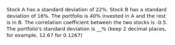 Stock A has a standard deviation of 22%. Stock B has a standard deviation of 16%. The portfolio is 40% invested in A and the rest is in B. The correlation coefficient between the two stocks is -0.5. The portfolio's standard deviation is __% (keep 2 decimal places, for example, 12.67 for 0.1267)