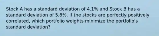 Stock A has a standard deviation of 4.1% and Stock B has a standard deviation of 5.8%. If the stocks are perfectly positively correlated, which portfolio weights minimize the portfolio's standard deviation?