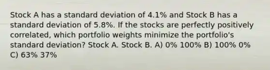 Stock A has a standard deviation of 4.1% and Stock B has a standard deviation of 5.8%. If the stocks are perfectly positively correlated, which portfolio weights minimize the portfolio's standard deviation? Stock A. Stock B. A) 0% 100% B) 100% 0% C) 63% 37%