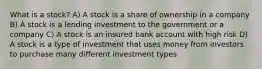 What is a stock? A) A stock is a share of ownership in a company B) A stock is a lending investment to the government or a company C) A stock is an insured bank account with high risk D) A stock is a type of investment that uses money from investors to purchase many different investment types