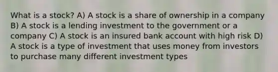 What is a stock? A) A stock is a share of ownership in a company B) A stock is a lending investment to the government or a company C) A stock is an insured bank account with high risk D) A stock is a type of investment that uses money from investors to purchase many different investment types