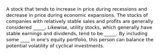 A stock that tends to increase in price during recessions and decrease in price during economic expansions. The stocks of companies with relatively stable sales and profits are generally considered _____. Likewise, utility stocks, which generally have stable earnings and dividends, tend to be _____. By including some ____ in one's equity portfolio, this person can balance the potential volatility of cyclical investments.