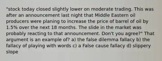 "stock today closed slightly lower on moderate trading. This was after an announcement last night that Middle Eastern oil producers were planing to increase the price of barrel of oil by 1.5% over the next 18 months. The slide in the market was probably reacting to that announcement. Don't you agree?" That argument is an example of? a) the false dilemma fallacy b) the fallacy of playing with words c) a False cause fallacy d) slippery slope