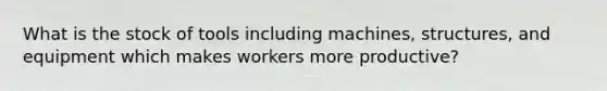 What is the stock of tools including machines, structures, and equipment which makes workers more productive?