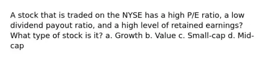 A stock that is traded on the NYSE has a high P/E ratio, a low dividend payout ratio, and a high level of retained earnings? What type of stock is it? a. Growth b. Value c. Small-cap d. Mid-cap