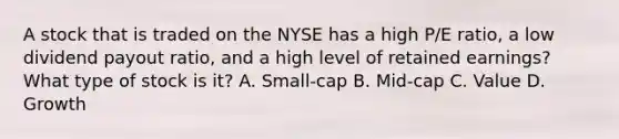 A stock that is traded on the NYSE has a high P/E ratio, a low dividend payout ratio, and a high level of retained earnings? What type of stock is it? A. Small-cap B. Mid-cap C. Value D. Growth