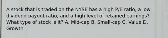 A stock that is traded on the NYSE has a high P/E ratio, a low dividend payout ratio, and a high level of retained earnings? What type of stock is it? A. Mid-cap B. Small-cap C. Value D. Growth