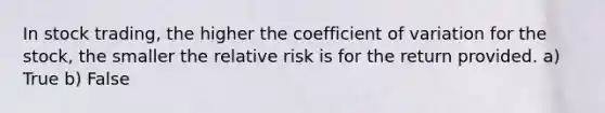 In stock trading, the higher the coefficient of variation for the stock, the smaller the relative risk is for the return provided. a) True b) False