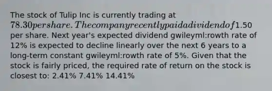 The stock of Tulip Inc is currently trading at 78.30 per share. The company recently paid a dividend of1.50 per share. Next year's expected dividend gwileyml:rowth rate of 12% is expected to decline linearly over the next 6 years to a long‐term constant gwileyml:rowth rate of 5%. Given that the stock is fairly priced, the required rate of return on the stock is closest to: 2.41% 7.41% 14.41%