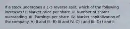 If a stock undergoes a 1-5 reverse split, which of the following increases? I. Market price per share. II. Number of shares outstanding. III. Earnings per share. IV. Market capitalization of the company. A) II and III. B) III and IV. C) I and III. D) I and II.