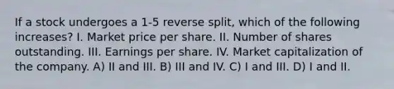 If a stock undergoes a 1-5 reverse split, which of the following increases? I. Market price per share. II. Number of shares outstanding. III. Earnings per share. IV. Market capitalization of the company. A) II and III. B) III and IV. C) I and III. D) I and II.