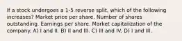 If a stock undergoes a 1-5 reverse split, which of the following increases? Market price per share. Number of shares outstanding. Earnings per share. Market capitalization of the company. A) I and II. B) II and III. C) III and IV. D) I and III.