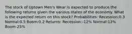 The stock of Uptown Men's Wear is expected to produce the following returns given the various states of the economy. What is the expected return on this stock? Probabilities: Recession:0.3 Normal:0.5 Boom:0.2 Returns: Recession:-12% Normal:13% Boom:25%