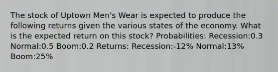 The stock of Uptown Men's Wear is expected to produce the following returns given the various states of the economy. What is the expected return on this stock? Probabilities: Recession:0.3 Normal:0.5 Boom:0.2 Returns: Recession:-12% Normal:13% Boom:25%