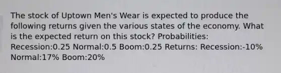 The stock of Uptown Men's Wear is expected to produce the following returns given the various states of the economy. What is the expected return on this stock? Probabilities: Recession:0.25 Normal:0.5 Boom:0.25 Returns: Recession:-10% Normal:17% Boom:20%