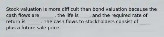 Stock valuation is more difficult than bond valuation because the cash flows are ______, the life is ____, and the required rate of return is ______. The cash flows to stockholders consist of _____ plus a future sale price.