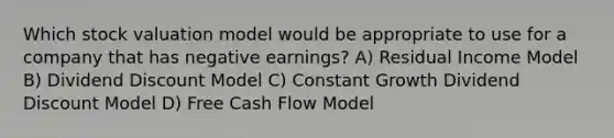 Which stock valuation model would be appropriate to use for a company that has negative earnings? A) Residual Income Model B) Dividend Discount Model C) Constant Growth Dividend Discount Model D) Free Cash Flow Model