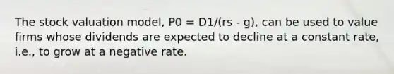 The stock valuation model, P0 = D1/(rs - g), can be used to value firms whose dividends are expected to decline at a constant rate, i.e., to grow at a negative rate.