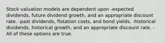 Stock valuation models are dependent upon -expected dividends, future dividend growth, and an appropriate discount rate. -past dividends, flotation costs, and bond yields. -historical dividends, historical growth, and an appropriate discount rate. -All of these options are true.