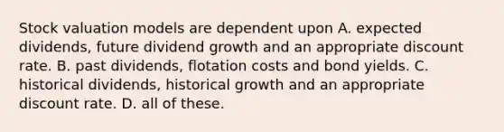 Stock valuation models are dependent upon A. expected dividends, future dividend growth and an appropriate discount rate. B. past dividends, flotation costs and bond yields. C. historical dividends, historical growth and an appropriate discount rate. D. all of these.