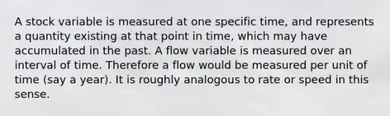 A stock variable is measured at one specific time, and represents a quantity existing at that point in time, which may have accumulated in the past. A flow variable is measured over an interval of time. Therefore a flow would be measured per unit of time (say a year). It is roughly analogous to rate or speed in this sense.