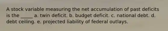 A stock variable measuring the net accumulation of past deficits is the _____ a. twin deficit. b. budget deficit. c. national debt. d. debt ceiling. e. projected liability of federal outlays.