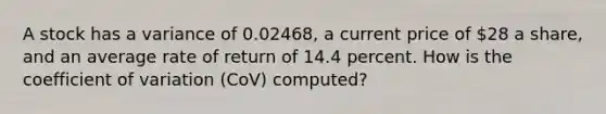 A stock has a variance of 0.02468, a current price of 28 a share, and an average rate of return of 14.4 percent. How is the coefficient of variation (CoV) computed?