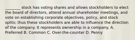 ________ stock has voting shares and allows stockholders to elect the board of directors, attend annual shareholder meetings, and vote on establishing corporate objectives, policy, and stock splits; thus these stockholders are able to influence the direction of the company. It represents ownership in a company. A. Preferred B. Common C. Over-the-counter D. Penny