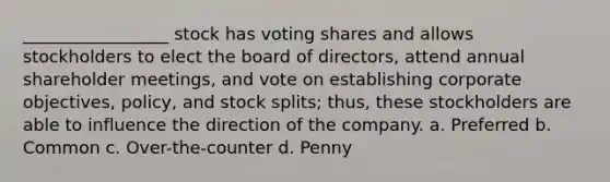 _________________ stock has voting shares and allows stockholders to elect the board of directors, attend annual shareholder meetings, and vote on establishing corporate objectives, policy, and stock splits; thus, these stockholders are able to influence the direction of the company. a. Preferred b. Common c. Over-the-counter d. Penny