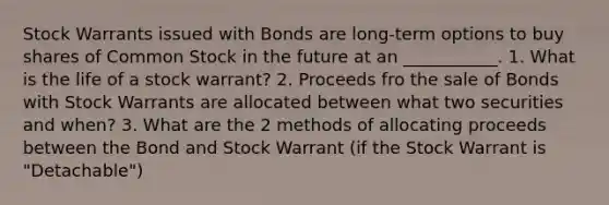 Stock Warrants issued with Bonds are long-term options to buy shares of Common Stock in the future at an ___________. 1. What is the life of a stock warrant? 2. Proceeds fro the sale of Bonds with Stock Warrants are allocated between what two securities and when? 3. What are the 2 methods of allocating proceeds between the Bond and Stock Warrant (if the Stock Warrant is "Detachable")