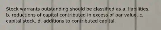 Stock warrants outstanding should be classified as a. liabilities. b. reductions of capital contributed in excess of par value. c. capital stock. d. additions to contributed capital.