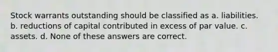 Stock warrants outstanding should be classified as a. liabilities. b. reductions of capital contributed in excess of par value. c. assets. d. None of these answers are correct.