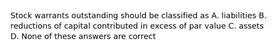 Stock warrants outstanding should be classified as A. liabilities B. reductions of capital contributed in excess of par value C. assets D. None of these answers are correct