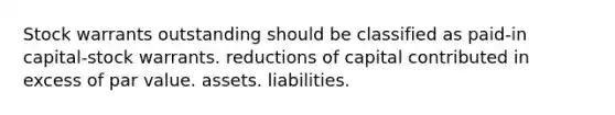 Stock warrants outstanding should be classified as paid-in capital-stock warrants. reductions of capital contributed in excess of par value. assets. liabilities.