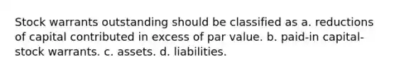 Stock warrants outstanding should be classified as a. reductions of capital contributed in excess of par value. b. paid-in capital-stock warrants. c. assets. d. liabilities.