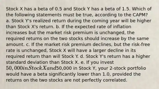 Stock X has a beta of 0.5 and Stock Y has a beta of 1.5. Which of the following statements must be true, according to the CAPM? a. Stock Y's realized return during the coming year will be higher than Stock X's return. b. If the expected rate of inflation increases but the market risk premium is unchanged, the required returns on the two stocks should increase by the same amount. c. If the market risk premium declines, but the risk-free rate is unchanged, Stock X will have a larger decline in its required return than will Stock Y. d. Stock Y's return has a higher standard deviation than Stock X. e. If you invest 50,000 in Stock X and50,000 in Stock Y, your 2-stock portfolio would have a beta significantly lower than 1.0, provided the returns on the two stocks are not perfectly correlated.