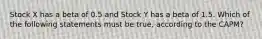 Stock X has a beta of 0.5 and Stock Y has a beta of 1.5. Which of the following statements must be true, according to the CAPM?