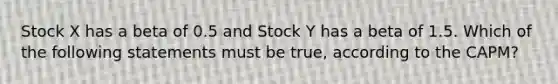 Stock X has a beta of 0.5 and Stock Y has a beta of 1.5. Which of the following statements must be true, according to the CAPM?