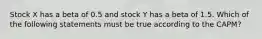 Stock X has a beta of 0.5 and stock Y has a beta of 1.5. Which of the following statements must be true according to the CAPM?