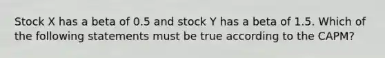 Stock X has a beta of 0.5 and stock Y has a beta of 1.5. Which of the following statements must be true according to the CAPM?