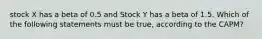 stock X has a beta of 0.5 and Stock Y has a beta of 1.5. Which of the following statements must be true, according to the CAPM?