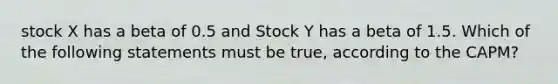 stock X has a beta of 0.5 and Stock Y has a beta of 1.5. Which of the following statements must be true, according to the CAPM?