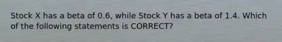 Stock X has a beta of 0.6, while Stock Y has a beta of 1.4. Which of the following statements is CORRECT?