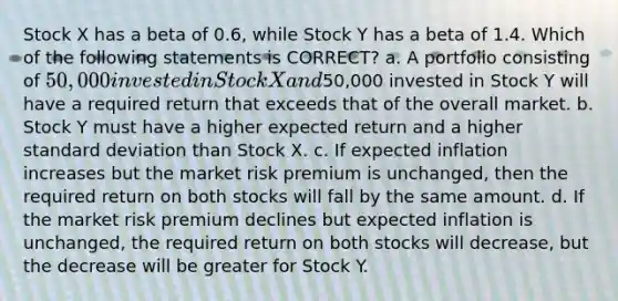 Stock X has a beta of 0.6, while Stock Y has a beta of 1.4. Which of the following statements is CORRECT? a. A portfolio consisting of 50,000 invested in Stock X and50,000 invested in Stock Y will have a required return that exceeds that of the overall market. b. Stock Y must have a higher expected return and a higher standard deviation than Stock X. c. If expected inflation increases but the market risk premium is unchanged, then the required return on both stocks will fall by the same amount. d. If the market risk premium declines but expected inflation is unchanged, the required return on both stocks will decrease, but the decrease will be greater for Stock Y.