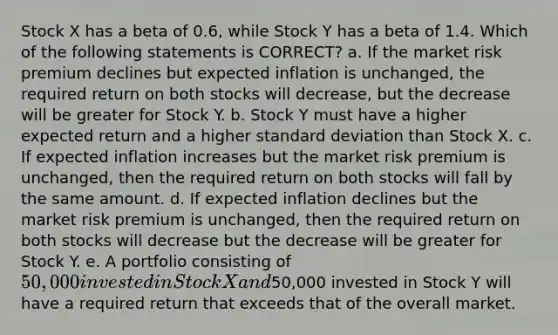 Stock X has a beta of 0.6, while Stock Y has a beta of 1.4. Which of the following statements is CORRECT? a. If the market risk premium declines but expected inflation is unchanged, the required return on both stocks will decrease, but the decrease will be greater for Stock Y. b. Stock Y must have a higher expected return and a higher standard deviation than Stock X. c. If expected inflation increases but the market risk premium is unchanged, then the required return on both stocks will fall by the same amount. d. If expected inflation declines but the market risk premium is unchanged, then the required return on both stocks will decrease but the decrease will be greater for Stock Y. e. A portfolio consisting of 50,000 invested in Stock X and50,000 invested in Stock Y will have a required return that exceeds that of the overall market.