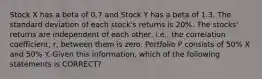 Stock X has a beta of 0.7 and Stock Y has a beta of 1.3. The standard deviation of each stock's returns is 20%. The stocks' returns are independent of each other, i.e., the correlation coefficient, r, between them is zero. Portfolio P consists of 50% X and 50% Y. Given this information, which of the following statements is CORRECT?