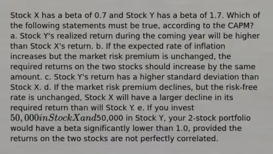 Stock X has a beta of 0.7 and Stock Y has a beta of 1.7. Which of the following statements must be true, according to the CAPM? a. Stock Y's realized return during the coming year will be higher than Stock X's return. b. If the expected rate of inflation increases but the market risk premium is unchanged, the required returns on the two stocks should increase by the same amount. c. Stock Y's return has a higher standard deviation than Stock X. d. If the market risk premium declines, but the risk-free rate is unchanged, Stock X will have a larger decline in its required return than will Stock Y. e. If you invest 50,000 in Stock X and50,000 in Stock Y, your 2-stock portfolio would have a beta significantly lower than 1.0, provided the returns on the two stocks are not perfectly correlated.