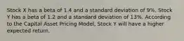 Stock X has a beta of 1.4 and a standard deviation of 9%. Stock Y has a beta of 1.2 and a standard deviation of 13%. According to the Capital Asset Pricing Model, Stock Y will have a higher expected return.