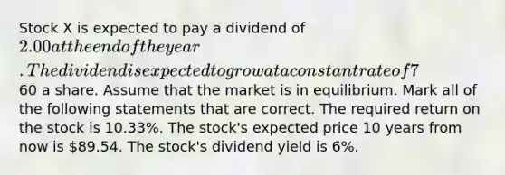 Stock X is expected to pay a dividend of 2.00 at the end of the year. The dividend is expected to grow at a constant rate of 7% a year. The stock currently trades at a price of60 a share. Assume that the market is in equilibrium. Mark all of the following statements that are correct. The required return on the stock is 10.33%. The stock's expected price 10 years from now is 89.54. The stock's dividend yield is 6%.