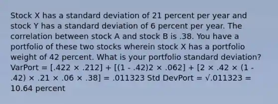 Stock X has a standard deviation of 21 percent per year and stock Y has a standard deviation of 6 percent per year. The correlation between stock A and stock B is .38. You have a portfolio of these two stocks wherein stock X has a portfolio weight of 42 percent. What is your portfolio standard deviation? VarPort = [.422 × .212] + [(1 - .42)2 × .062] + [2 × .42 × (1 - .42) × .21 × .06 × .38] = .011323 Std DevPort = √.011323 = 10.64 percent